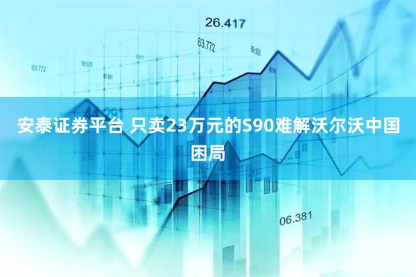 安泰证券平台 只卖23万元的S90难解沃尔沃中国困局