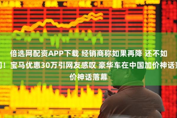 倍选网配资APP下载 经销商称如果再降 还不如关门！宝马优惠30万引网友感叹 豪华车在中国加价神话落幕